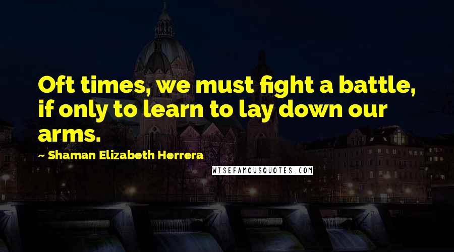 Shaman Elizabeth Herrera Quotes: Oft times, we must fight a battle, if only to learn to lay down our arms.