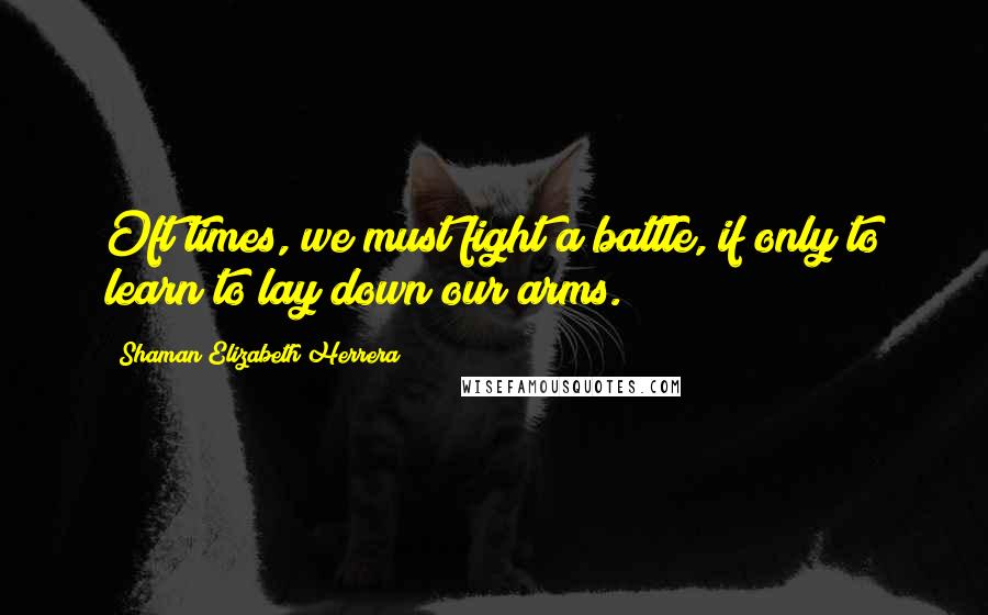 Shaman Elizabeth Herrera Quotes: Oft times, we must fight a battle, if only to learn to lay down our arms.