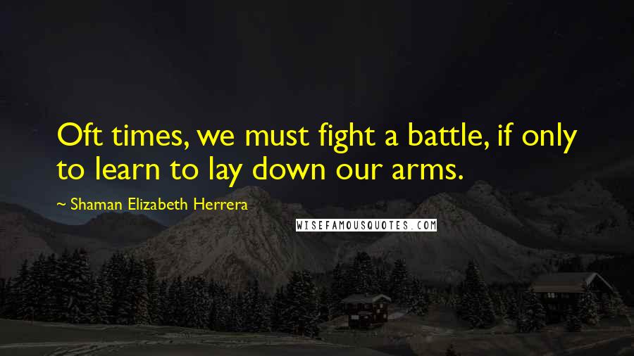 Shaman Elizabeth Herrera Quotes: Oft times, we must fight a battle, if only to learn to lay down our arms.