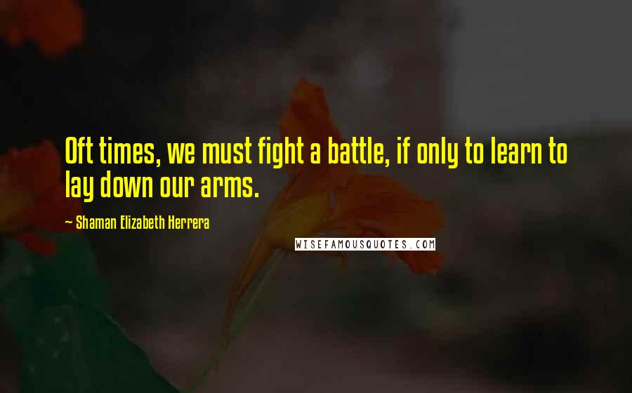 Shaman Elizabeth Herrera Quotes: Oft times, we must fight a battle, if only to learn to lay down our arms.