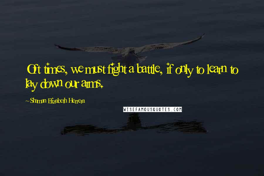 Shaman Elizabeth Herrera Quotes: Oft times, we must fight a battle, if only to learn to lay down our arms.