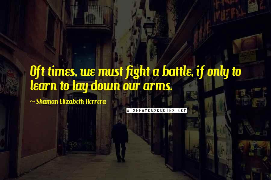 Shaman Elizabeth Herrera Quotes: Oft times, we must fight a battle, if only to learn to lay down our arms.