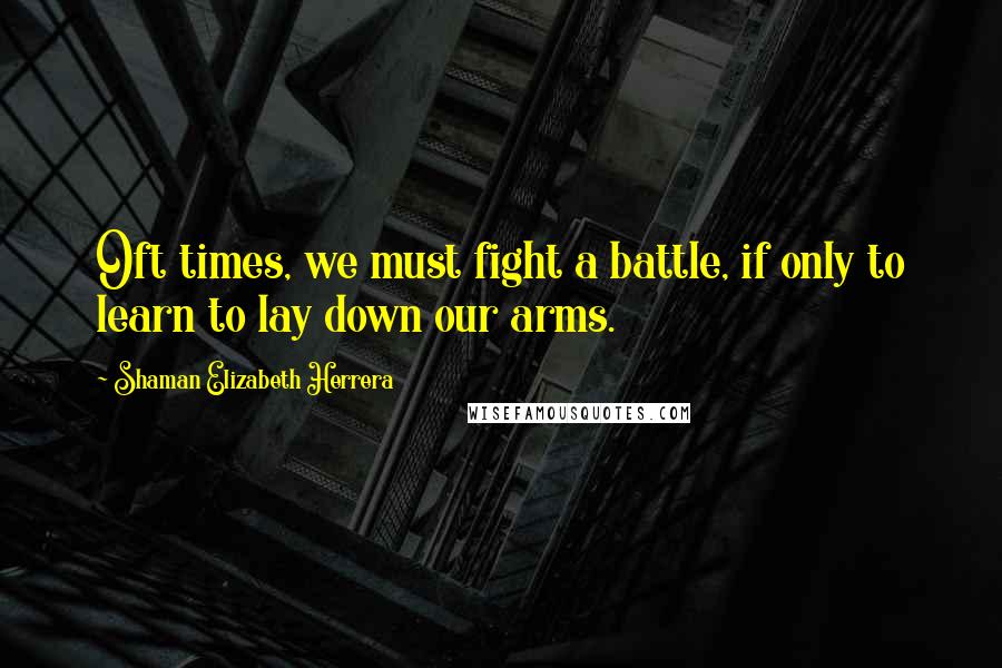 Shaman Elizabeth Herrera Quotes: Oft times, we must fight a battle, if only to learn to lay down our arms.