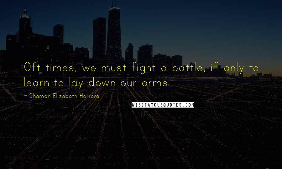 Shaman Elizabeth Herrera Quotes: Oft times, we must fight a battle, if only to learn to lay down our arms.