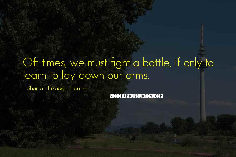 Shaman Elizabeth Herrera Quotes: Oft times, we must fight a battle, if only to learn to lay down our arms.