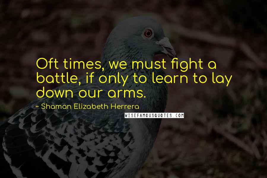 Shaman Elizabeth Herrera Quotes: Oft times, we must fight a battle, if only to learn to lay down our arms.