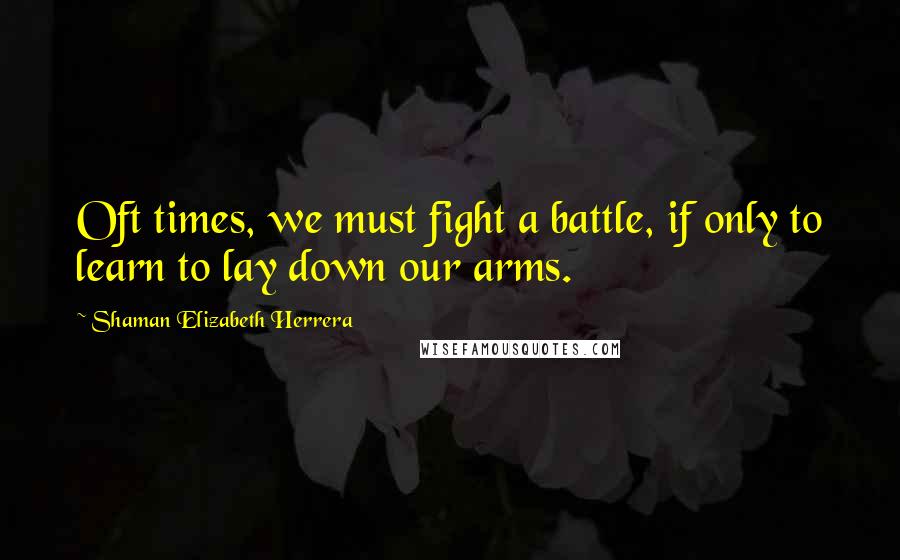 Shaman Elizabeth Herrera Quotes: Oft times, we must fight a battle, if only to learn to lay down our arms.