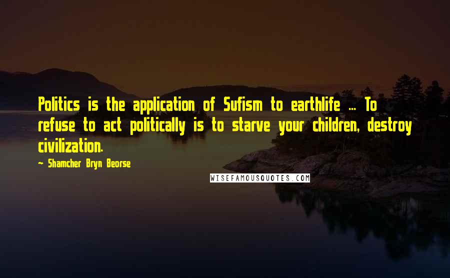 Shamcher Bryn Beorse Quotes: Politics is the application of Sufism to earthlife ... To refuse to act politically is to starve your children, destroy civilization.