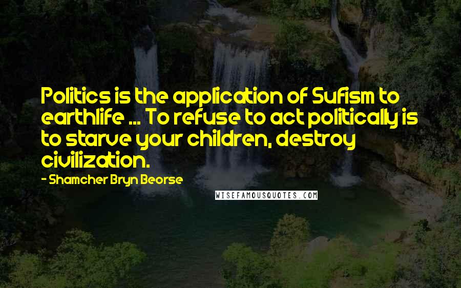 Shamcher Bryn Beorse Quotes: Politics is the application of Sufism to earthlife ... To refuse to act politically is to starve your children, destroy civilization.