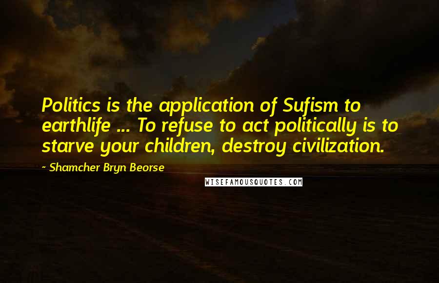 Shamcher Bryn Beorse Quotes: Politics is the application of Sufism to earthlife ... To refuse to act politically is to starve your children, destroy civilization.