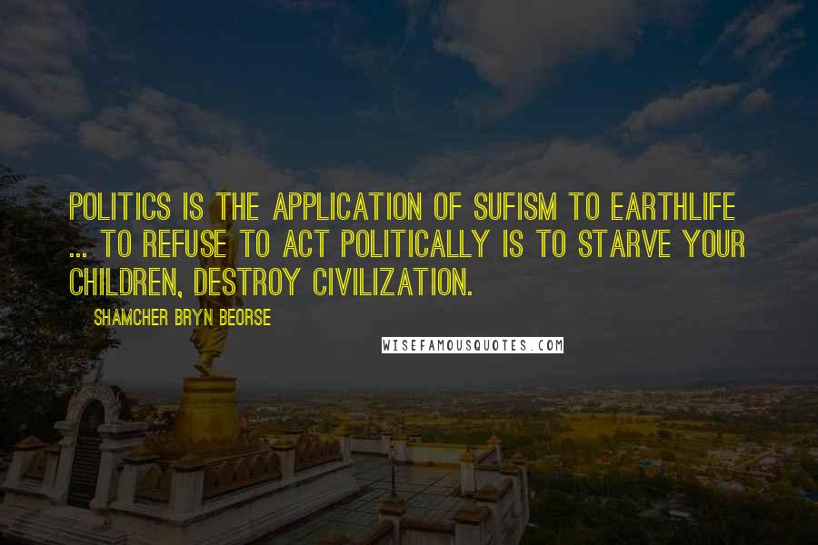 Shamcher Bryn Beorse Quotes: Politics is the application of Sufism to earthlife ... To refuse to act politically is to starve your children, destroy civilization.