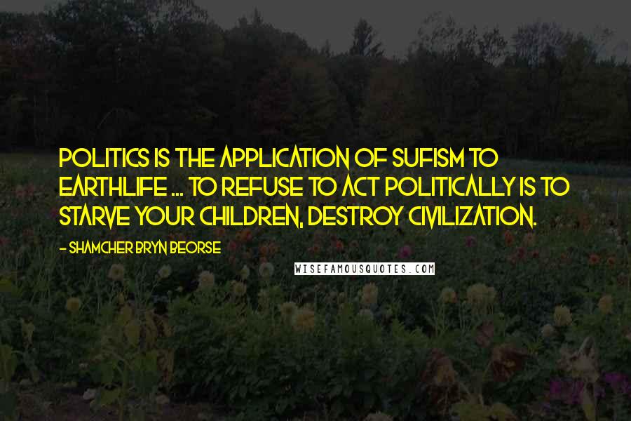 Shamcher Bryn Beorse Quotes: Politics is the application of Sufism to earthlife ... To refuse to act politically is to starve your children, destroy civilization.