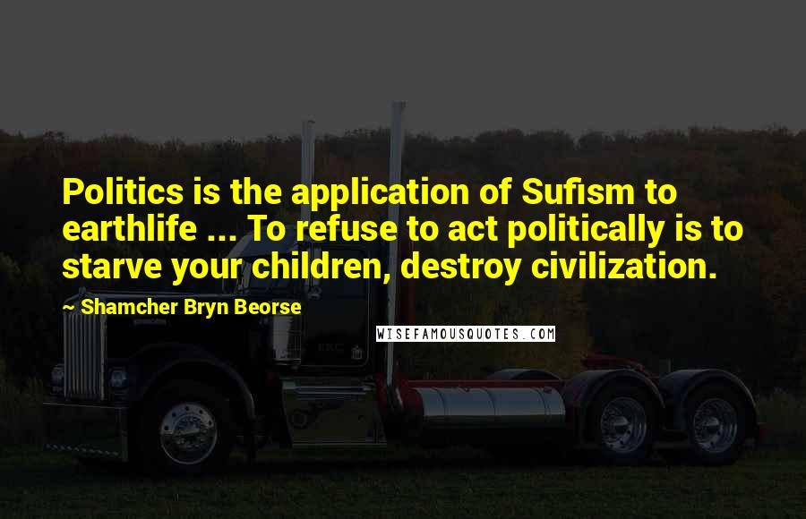 Shamcher Bryn Beorse Quotes: Politics is the application of Sufism to earthlife ... To refuse to act politically is to starve your children, destroy civilization.