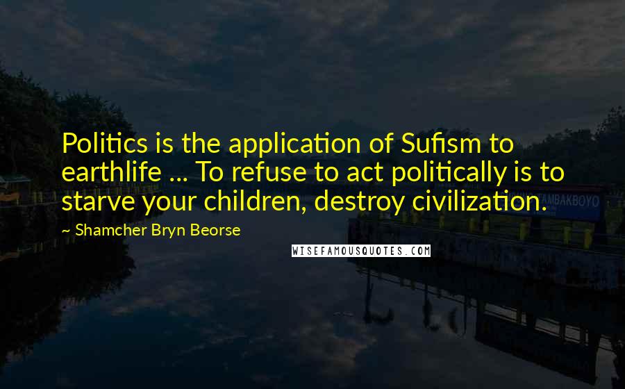 Shamcher Bryn Beorse Quotes: Politics is the application of Sufism to earthlife ... To refuse to act politically is to starve your children, destroy civilization.