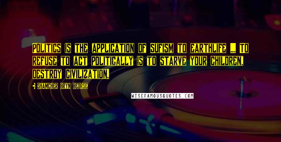 Shamcher Bryn Beorse Quotes: Politics is the application of Sufism to earthlife ... To refuse to act politically is to starve your children, destroy civilization.