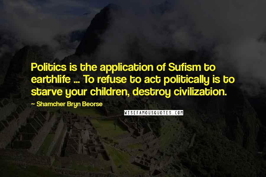 Shamcher Bryn Beorse Quotes: Politics is the application of Sufism to earthlife ... To refuse to act politically is to starve your children, destroy civilization.
