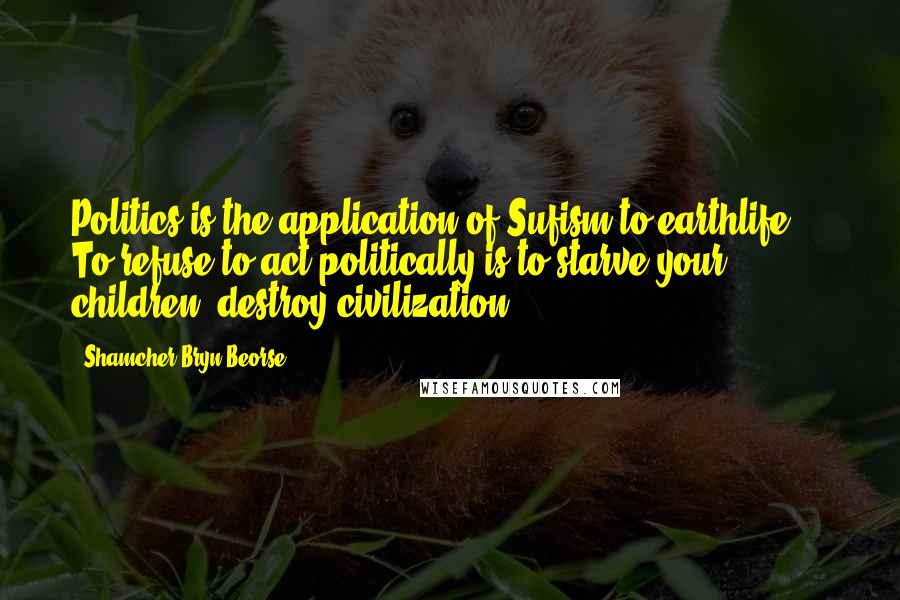 Shamcher Bryn Beorse Quotes: Politics is the application of Sufism to earthlife ... To refuse to act politically is to starve your children, destroy civilization.