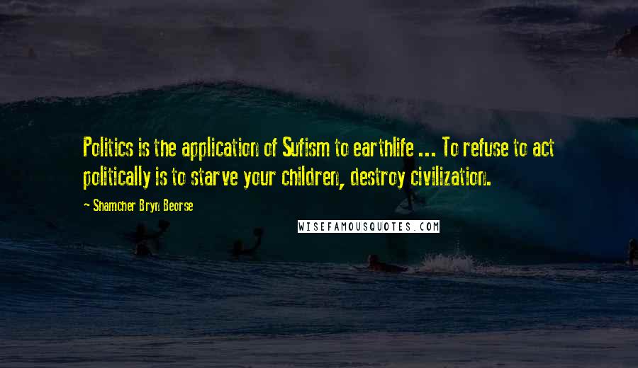 Shamcher Bryn Beorse Quotes: Politics is the application of Sufism to earthlife ... To refuse to act politically is to starve your children, destroy civilization.