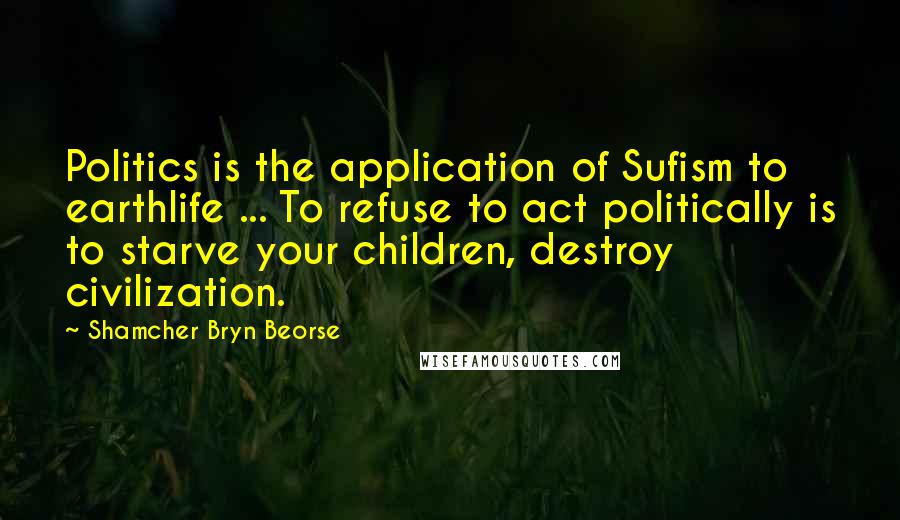 Shamcher Bryn Beorse Quotes: Politics is the application of Sufism to earthlife ... To refuse to act politically is to starve your children, destroy civilization.