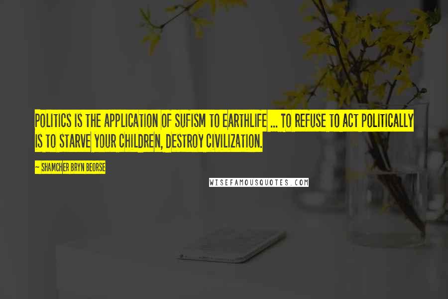Shamcher Bryn Beorse Quotes: Politics is the application of Sufism to earthlife ... To refuse to act politically is to starve your children, destroy civilization.