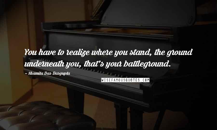 Shamita Das Dasgupta Quotes: You have to realize where you stand, the ground underneath you, that's your battleground.