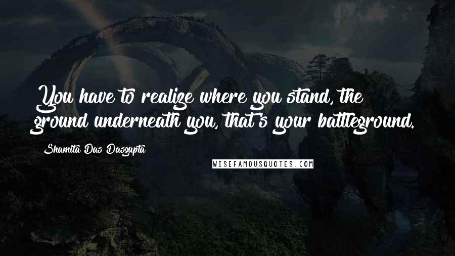 Shamita Das Dasgupta Quotes: You have to realize where you stand, the ground underneath you, that's your battleground.