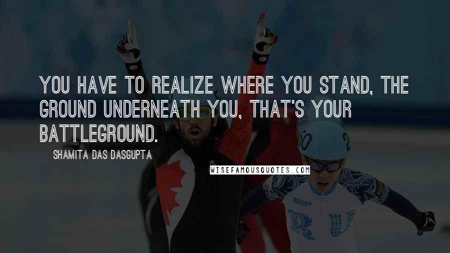 Shamita Das Dasgupta Quotes: You have to realize where you stand, the ground underneath you, that's your battleground.