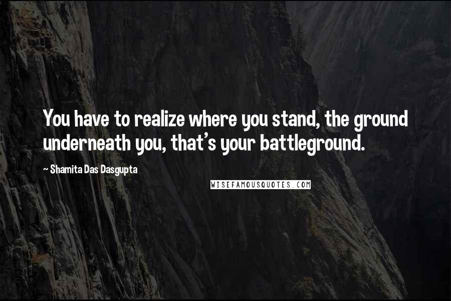 Shamita Das Dasgupta Quotes: You have to realize where you stand, the ground underneath you, that's your battleground.