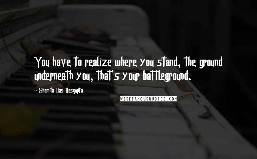 Shamita Das Dasgupta Quotes: You have to realize where you stand, the ground underneath you, that's your battleground.