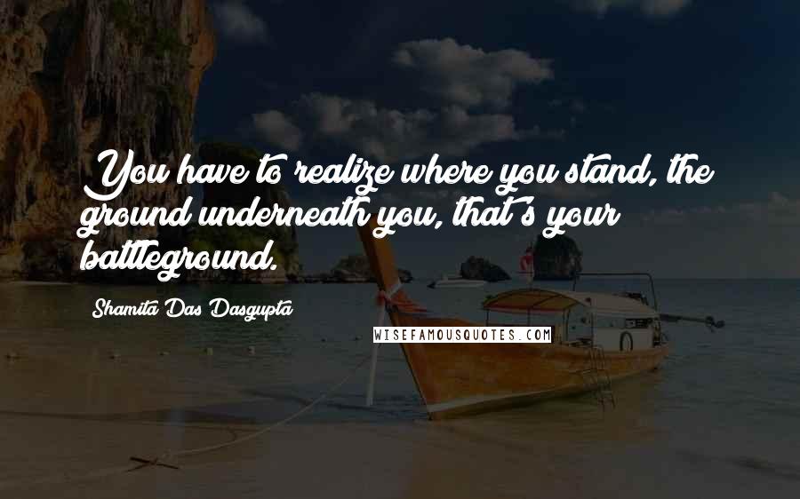 Shamita Das Dasgupta Quotes: You have to realize where you stand, the ground underneath you, that's your battleground.