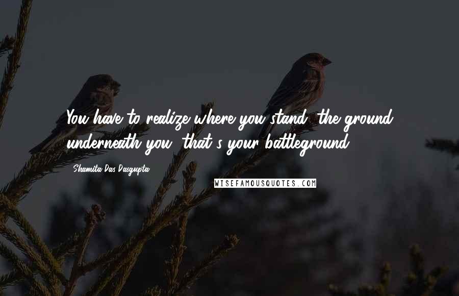 Shamita Das Dasgupta Quotes: You have to realize where you stand, the ground underneath you, that's your battleground.