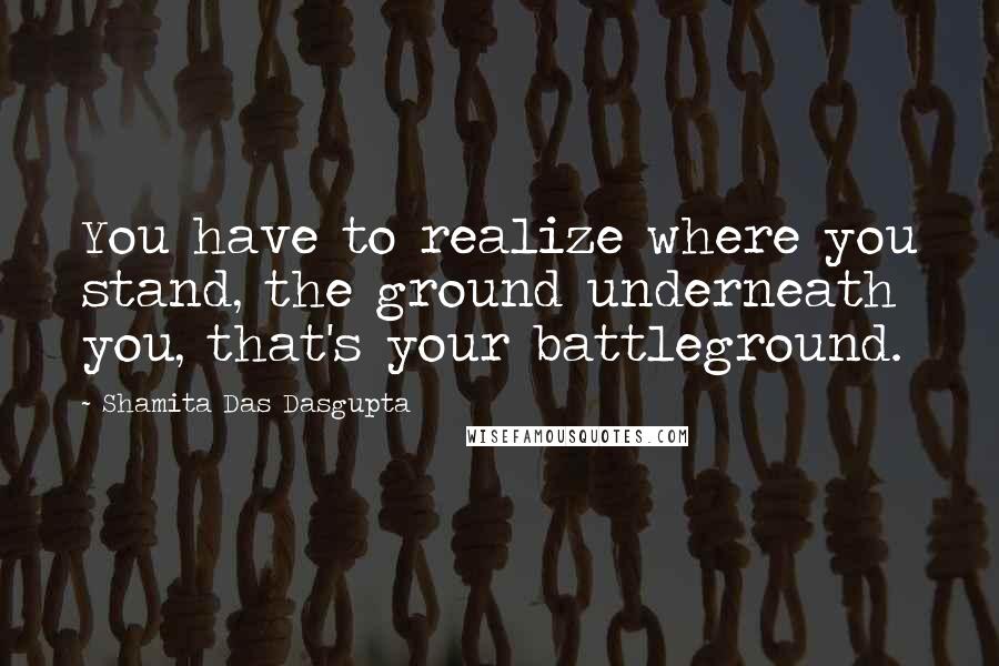 Shamita Das Dasgupta Quotes: You have to realize where you stand, the ground underneath you, that's your battleground.