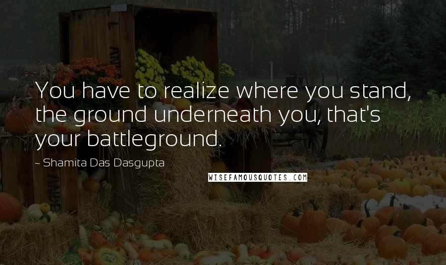 Shamita Das Dasgupta Quotes: You have to realize where you stand, the ground underneath you, that's your battleground.