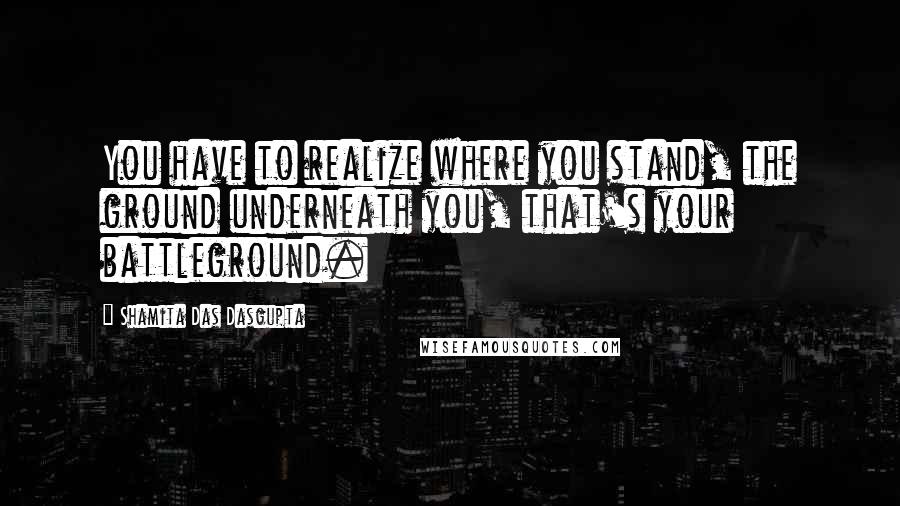 Shamita Das Dasgupta Quotes: You have to realize where you stand, the ground underneath you, that's your battleground.