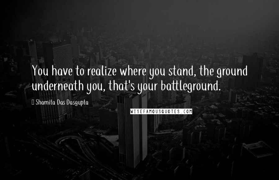 Shamita Das Dasgupta Quotes: You have to realize where you stand, the ground underneath you, that's your battleground.