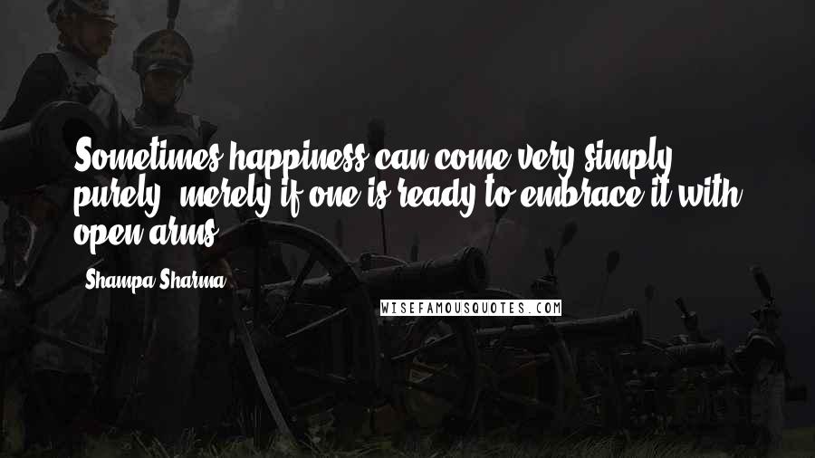 Shampa Sharma Quotes: Sometimes happiness can come very simply, purely, merely if one is ready to embrace it with open arms.