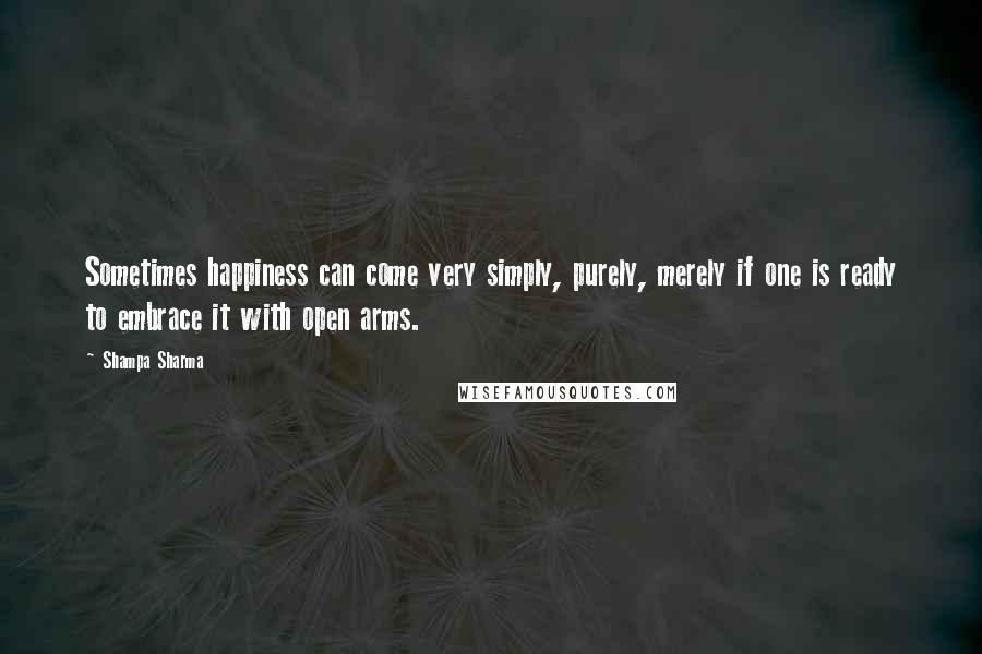 Shampa Sharma Quotes: Sometimes happiness can come very simply, purely, merely if one is ready to embrace it with open arms.