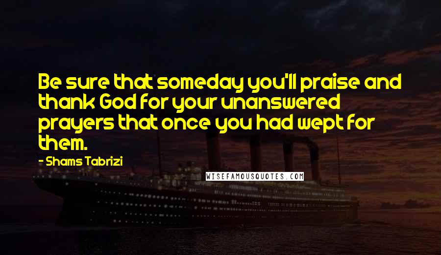 Shams Tabrizi Quotes: Be sure that someday you'll praise and thank God for your unanswered prayers that once you had wept for them.