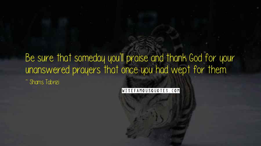 Shams Tabrizi Quotes: Be sure that someday you'll praise and thank God for your unanswered prayers that once you had wept for them.