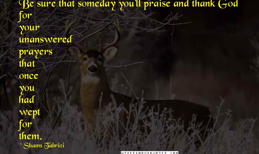 Shams Tabrizi Quotes: Be sure that someday you'll praise and thank God for your unanswered prayers that once you had wept for them.