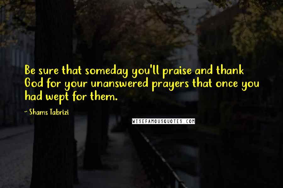 Shams Tabrizi Quotes: Be sure that someday you'll praise and thank God for your unanswered prayers that once you had wept for them.