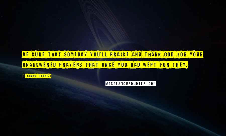Shams Tabrizi Quotes: Be sure that someday you'll praise and thank God for your unanswered prayers that once you had wept for them.