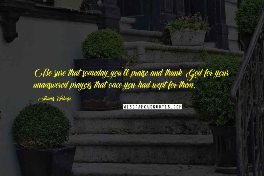 Shams Tabrizi Quotes: Be sure that someday you'll praise and thank God for your unanswered prayers that once you had wept for them.