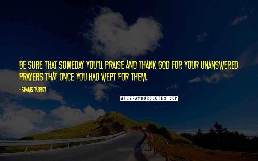 Shams Tabrizi Quotes: Be sure that someday you'll praise and thank God for your unanswered prayers that once you had wept for them.