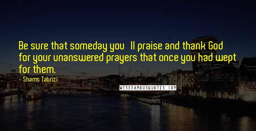 Shams Tabrizi Quotes: Be sure that someday you'll praise and thank God for your unanswered prayers that once you had wept for them.