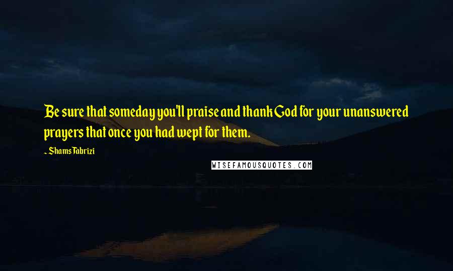 Shams Tabrizi Quotes: Be sure that someday you'll praise and thank God for your unanswered prayers that once you had wept for them.