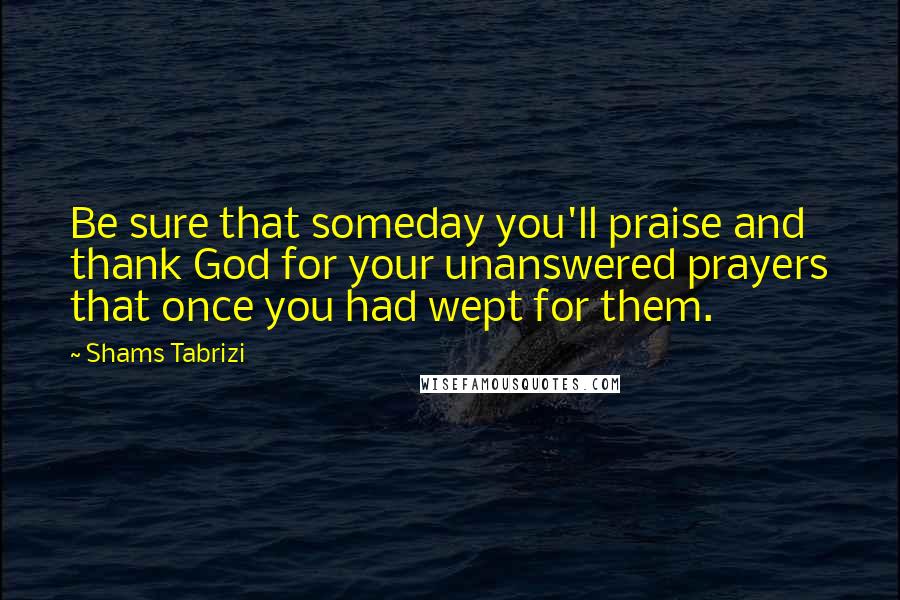 Shams Tabrizi Quotes: Be sure that someday you'll praise and thank God for your unanswered prayers that once you had wept for them.