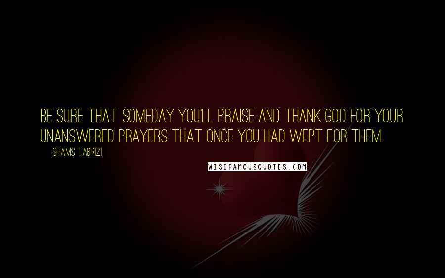Shams Tabrizi Quotes: Be sure that someday you'll praise and thank God for your unanswered prayers that once you had wept for them.