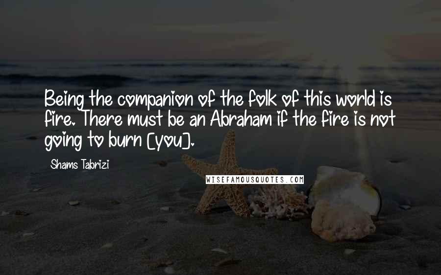 Shams Tabrizi Quotes: Being the companion of the folk of this world is fire. There must be an Abraham if the fire is not going to burn [you].