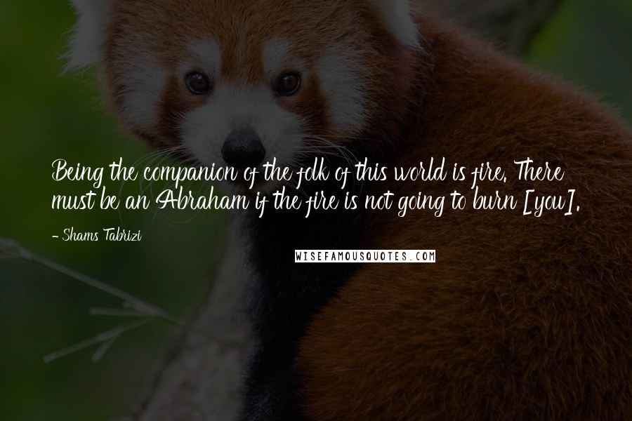 Shams Tabrizi Quotes: Being the companion of the folk of this world is fire. There must be an Abraham if the fire is not going to burn [you].